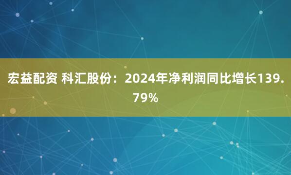 宏益配资 科汇股份：2024年净利润同比增长139.79%