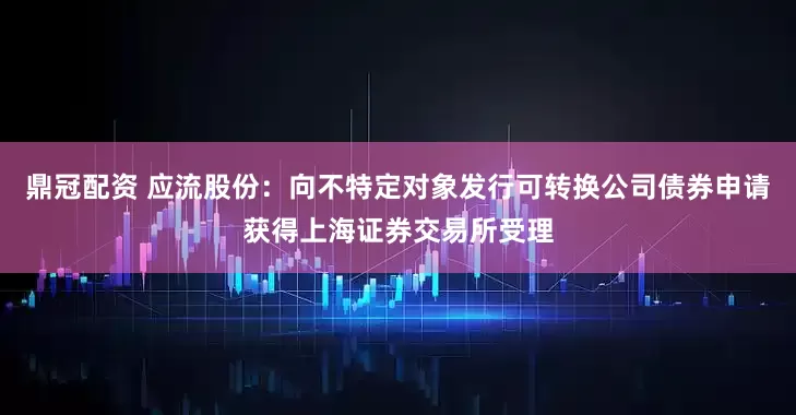 鼎冠配资 应流股份：向不特定对象发行可转换公司债券申请获得上海证券交易所受理
