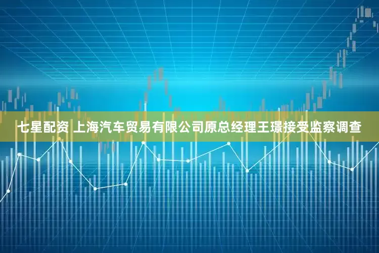 七星配资 上海汽车贸易有限公司原总经理王璟接受监察调查