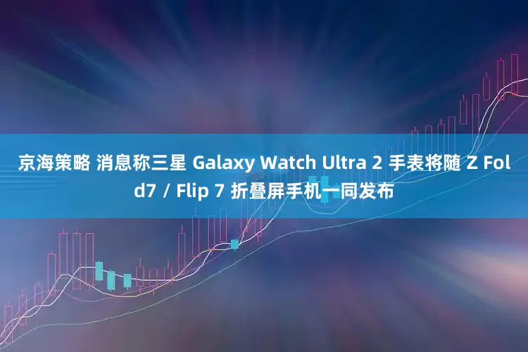 京海策略 消息称三星 Galaxy Watch Ultra 2 手表将随 Z Fold7 / Flip 7 折叠屏手机一同发布