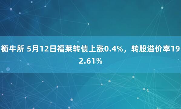 衡牛所 5月12日福莱转债上涨0.4%，转股溢价率192.61%