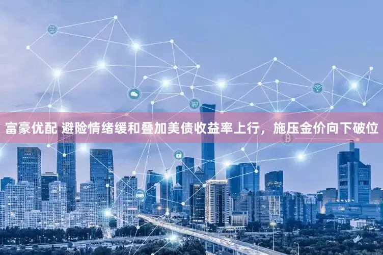 富豪优配 避险情绪缓和叠加美债收益率上行，施压金价向下破位