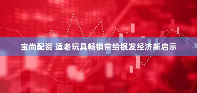 宝尚配资 适老玩具畅销带给银发经济新启示
