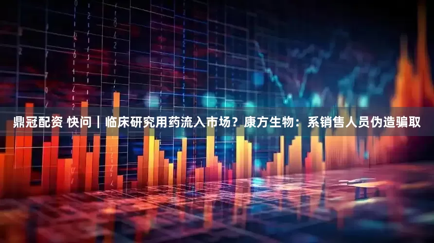 鼎冠配资 快问｜临床研究用药流入市场？康方生物：系销售人员伪造骗取