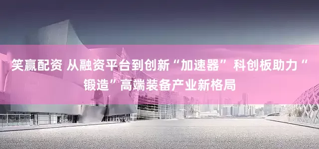 笑赢配资 从融资平台到创新“加速器” 科创板助力“锻造”高端装备产业新格局