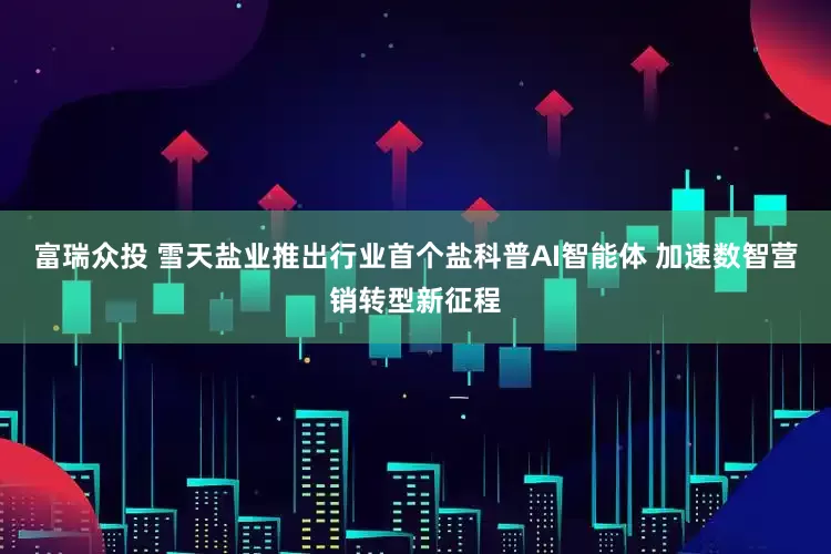 富瑞众投 雪天盐业推出行业首个盐科普AI智能体 加速数智营销转型新征程