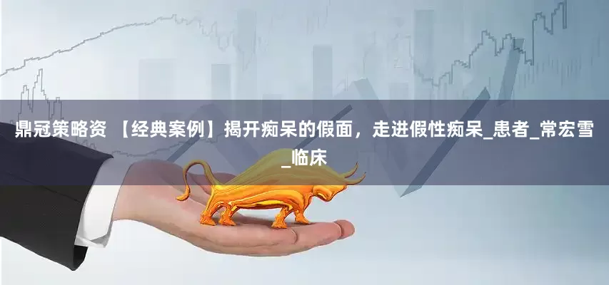 鼎冠策略资 【经典案例】揭开痴呆的假面，走进假性痴呆_患者_常宏雪_临床