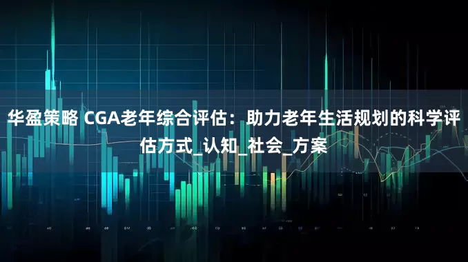 华盈策略 CGA老年综合评估：助力老年生活规划的科学评估方式_认知_社会_方案