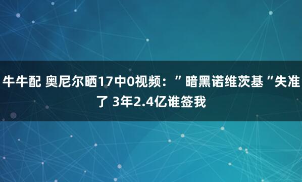 牛牛配 奥尼尔晒17中0视频：”暗黑诺维茨基“失准了 3年2.4亿谁签我