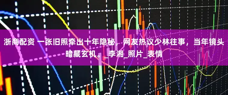 浙商配资 一张旧照牵出十年隐秘，网友热议少林往事，当年镜头暗藏玄机。_李湘_照片_表情