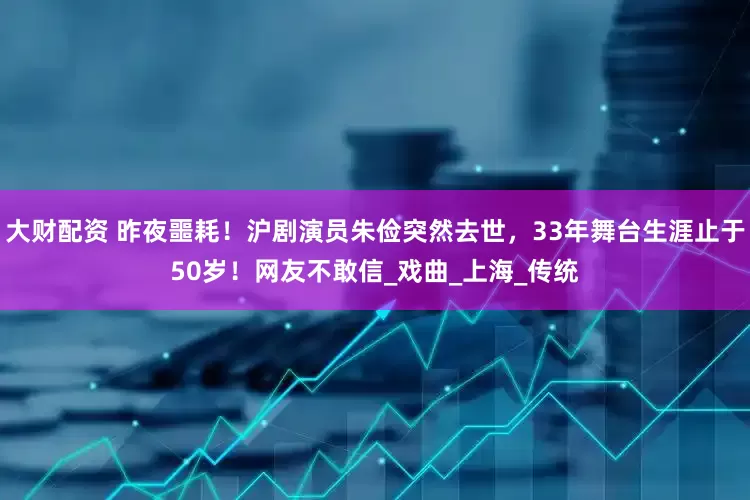 大财配资 昨夜噩耗！沪剧演员朱俭突然去世，33年舞台生涯止于50岁！网友不敢信_戏曲_上海_传统