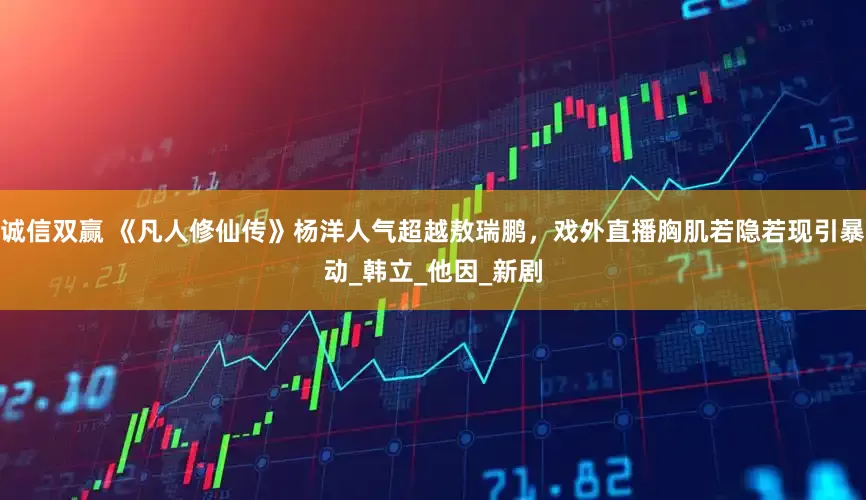 诚信双赢 《凡人修仙传》杨洋人气超越敖瑞鹏，戏外直播胸肌若隐若现引暴动_韩立_他因_新剧