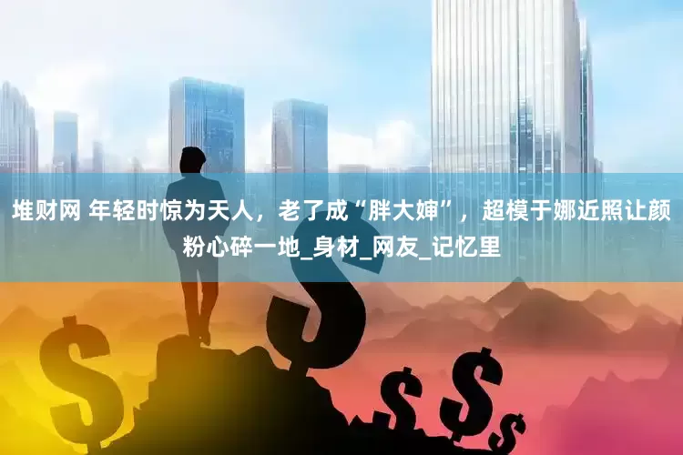 堆财网 年轻时惊为天人，老了成“胖大婶”，超模于娜近照让颜粉心碎一地_身材_网友_记忆里