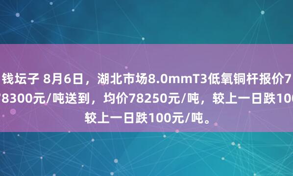 钱坛子 8月6日，湖北市场8.0mmT3低氧铜杆报价78200-78300元/吨送到，均价78250元/吨，较上一日跌100元/吨。