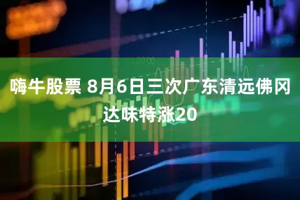 嗨牛股票 8月6日三次广东清远佛冈达味特涨20