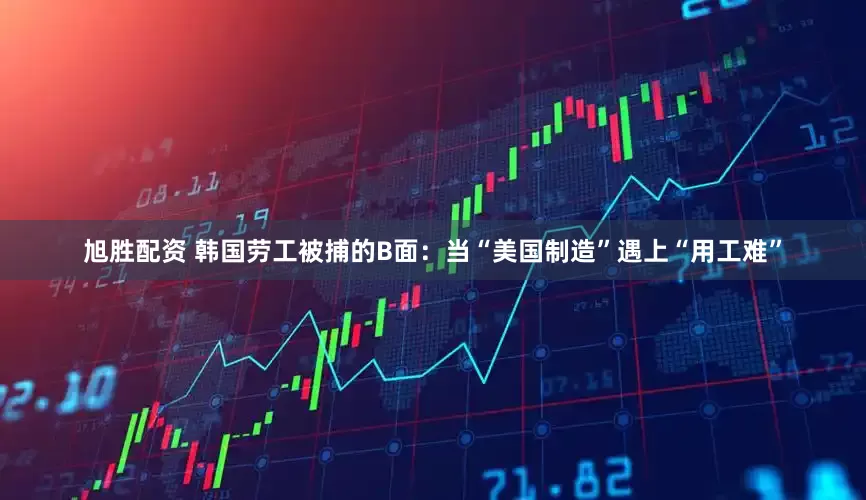 旭胜配资 韩国劳工被捕的B面：当“美国制造”遇上“用工难”