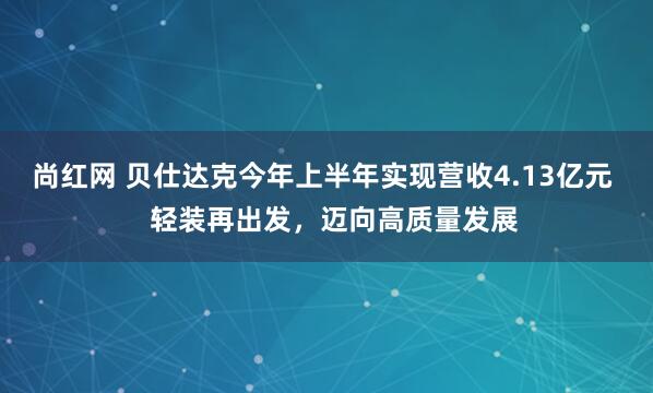 尚红网 贝仕达克今年上半年实现营收4.13亿元   轻装再出发，迈向高质量发展