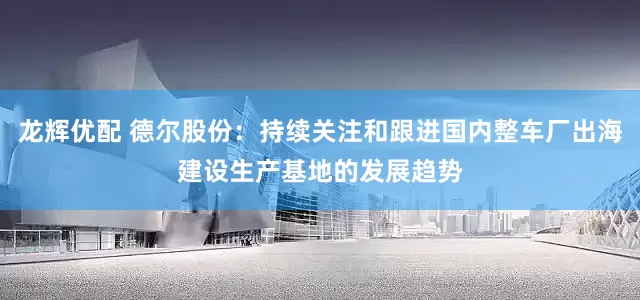龙辉优配 德尔股份：持续关注和跟进国内整车厂出海建设生产基地的发展趋势