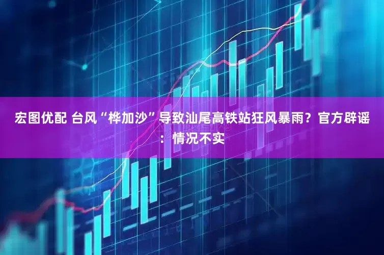 宏图优配 台风“桦加沙”导致汕尾高铁站狂风暴雨？官方辟谣：情况不实