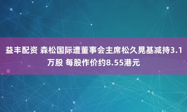 益丰配资 森松国际遭董事会主席松久晃基减持3.1万股 每股作价约8.55港元
